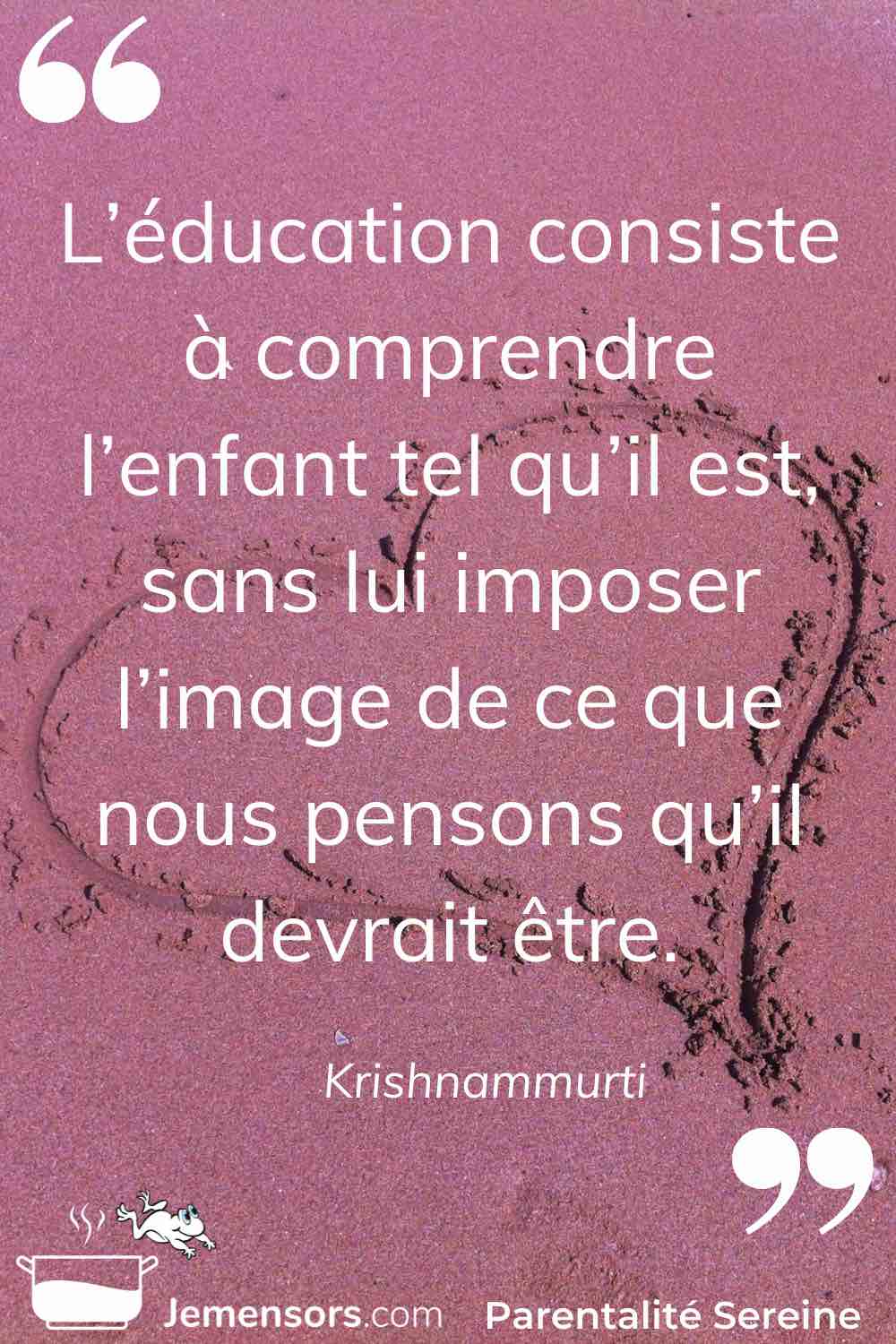 "L’éducation consiste à comprendre l’enfant tel qu’il est sans lui imposer l’image de ce que nous pensons qu’il devrait être." Krishnammurti