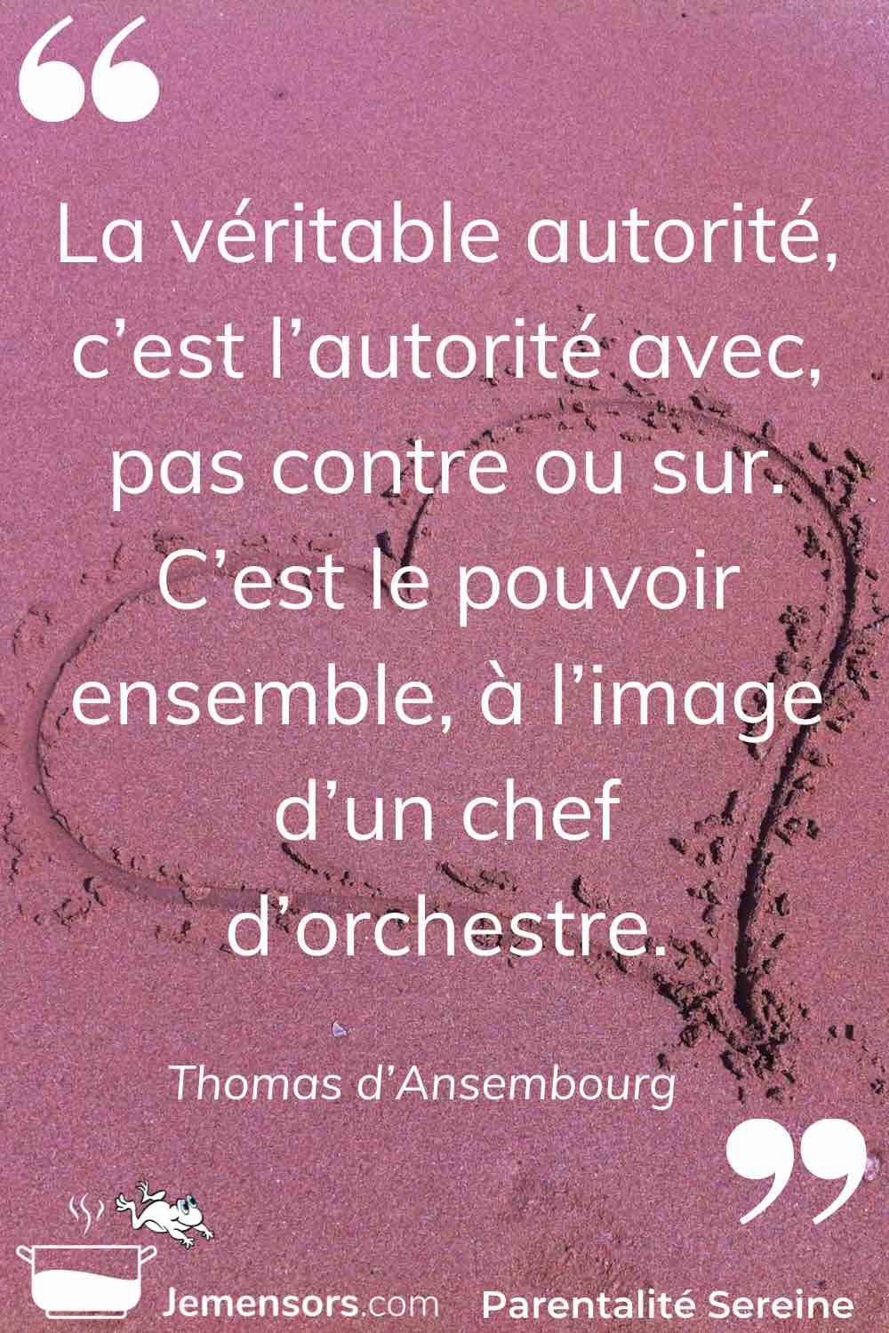 “La véritable autorité, c’est l’autorité avec, pas contre ou sur. C’est le pouvoir ensemble, à l’image d’un chef d’orchestre.” Thomas d’Ansembourg