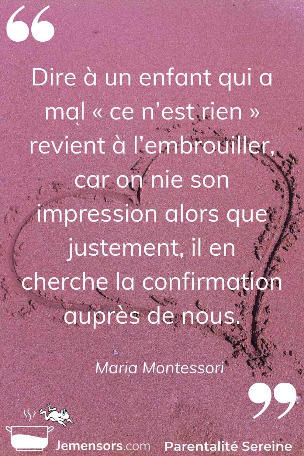 “Dire à un enfant qui a mal « ce n’est rien » revient à l’embrouiller, car on nie son impression alors que justement, il en cherche la confirmation auprès de nous.” Maria Montessori