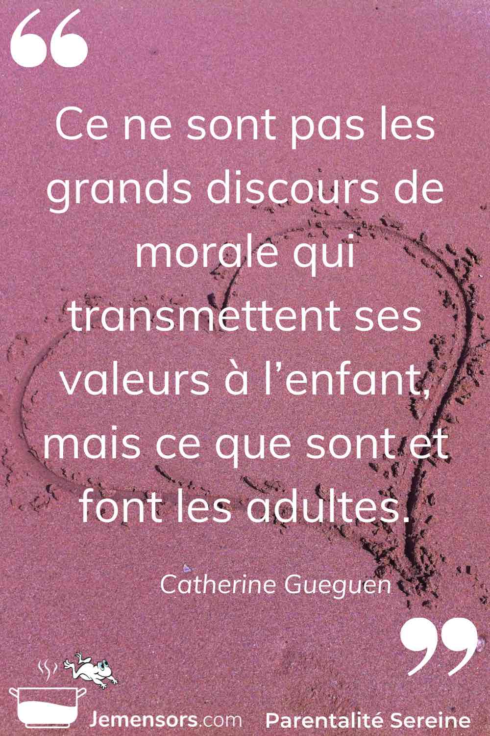 "Ce ne sont pas les grands discours de morale qui transmettent ses valeurs à l’enfant, mais ce que sont et font les adultes." Catherine Gueguen